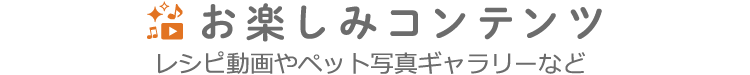 お楽しみコンテンツ レシピ動画やペット写真ギャラリーなど